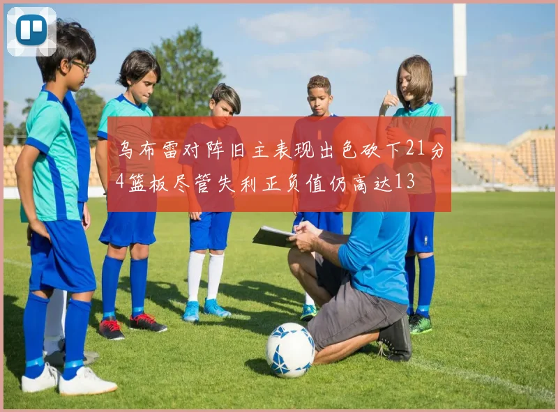 乌布雷对阵旧主表现出色砍下21分4篮板尽管失利正负值仍高达13