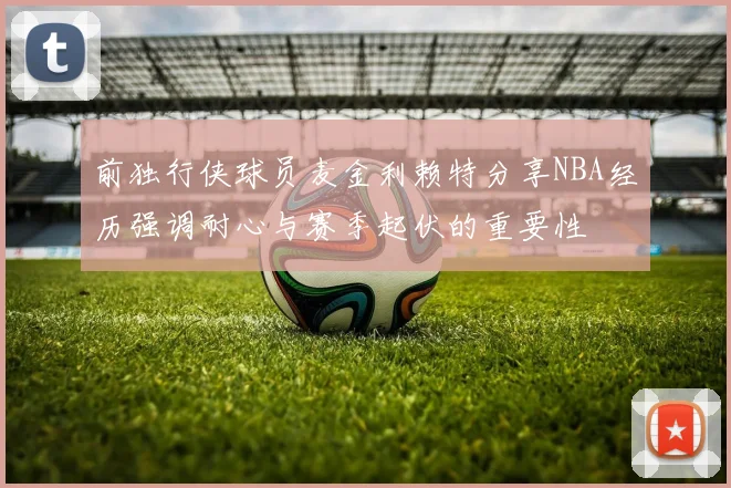 前独行侠球员麦金利赖特分享NBA经历强调耐心与赛季起伏的重要性