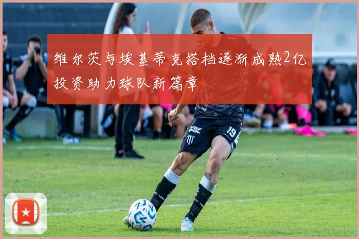 维尔茨与埃基蒂克搭档逐渐成熟2亿投资助力球队新篇章