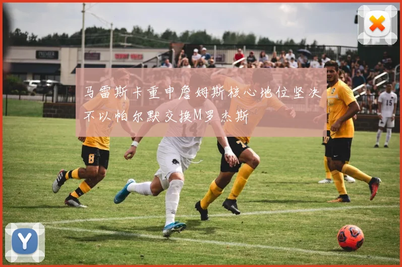马雷斯卡重申詹姆斯核心地位坚决不以帕尔默交换M罗杰斯