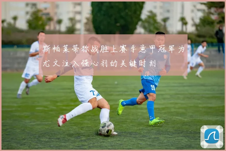 斯帕莱蒂称战胜上赛季意甲冠军为尤文注入强心剂的关键时刻