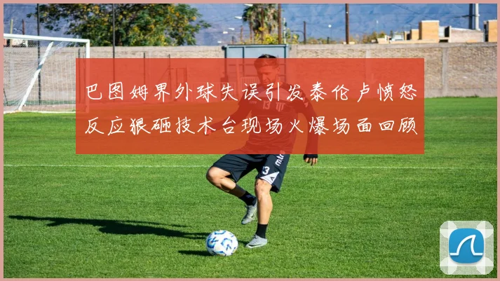 巴图姆界外球失误引发泰伦卢愤怒反应狠砸技术台现场火爆场面回顾