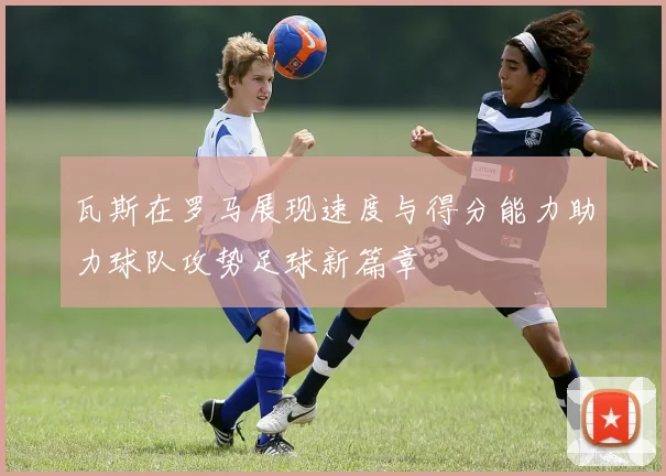 瓦斯在罗马展现速度与得分能力助力球队攻势足球新篇章