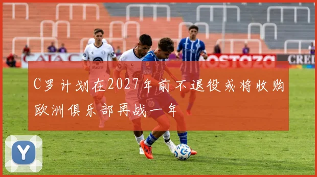 C罗计划在2027年前不退役或将收购欧洲俱乐部再战一年