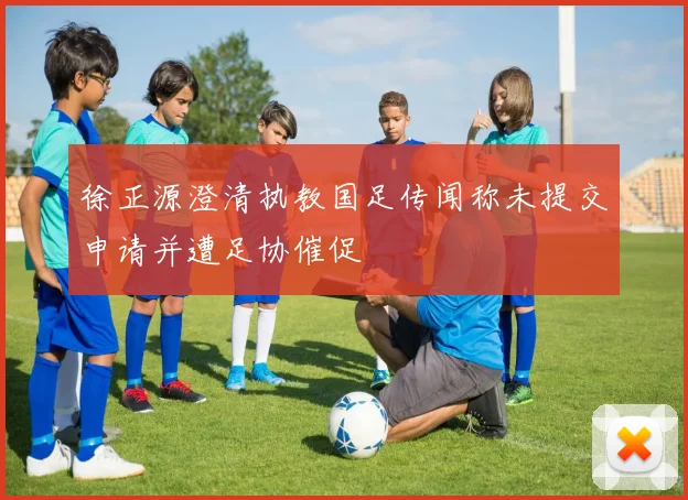 徐正源澄清执教国足传闻称未提交申请并遭足协催促