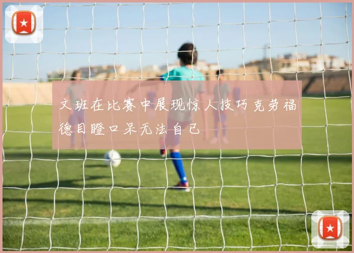 文班在比赛中展现惊人技巧克劳福德目瞪口呆无法自已