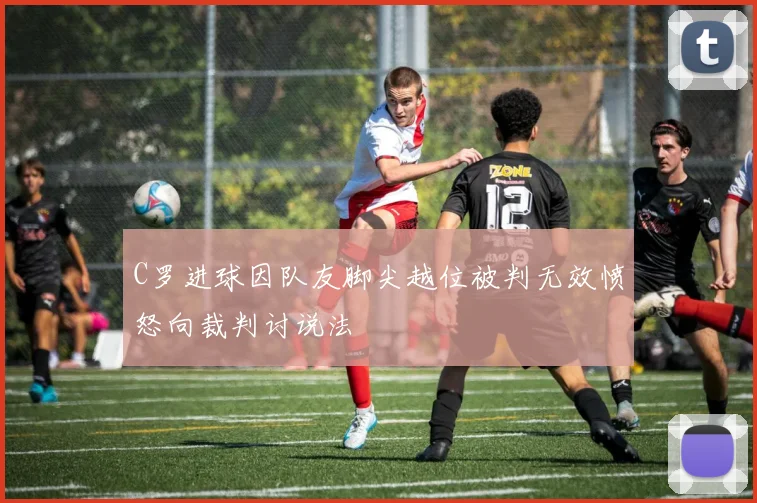 C罗进球因队友脚尖越位被判无效愤怒向裁判讨说法