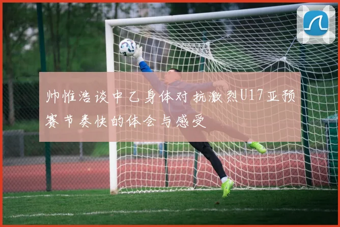 帅惟浩谈中乙身体对抗激烈U17亚预赛节奏快的体会与感受