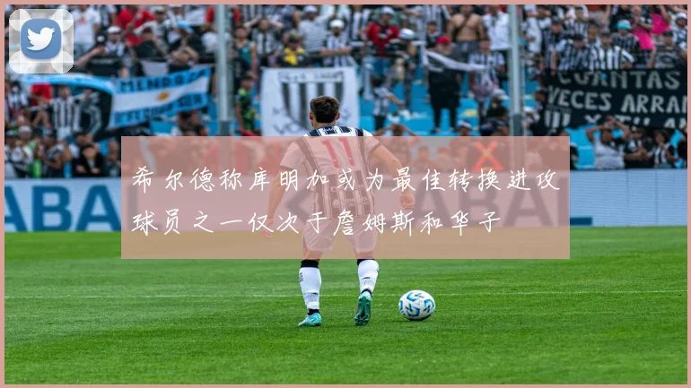 希尔德称库明加或为最佳转换进攻球员之一仅次于詹姆斯和华子