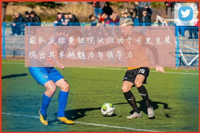 前队友称曼联现状归功于卡里克展现出其卓越魅力与领导力