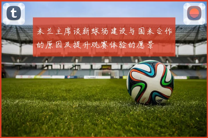 米兰主席谈新球场建设与国米合作的原因及提升观赛体验的愿景
