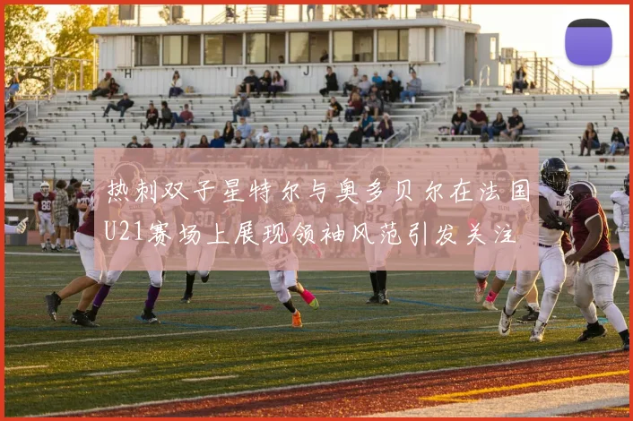 热刺双子星特尔与奥多贝尔在法国U21赛场上展现领袖风范引发关注