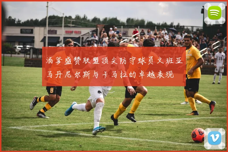 汤爹盛赞联盟顶尖防守球员文班亚马丹尼尔斯与卡马拉的卓越表现