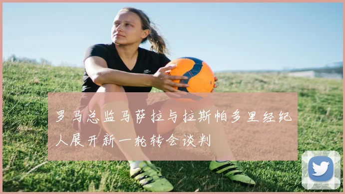 罗马总监马萨拉与拉斯帕多里经纪人展开新一轮转会谈判