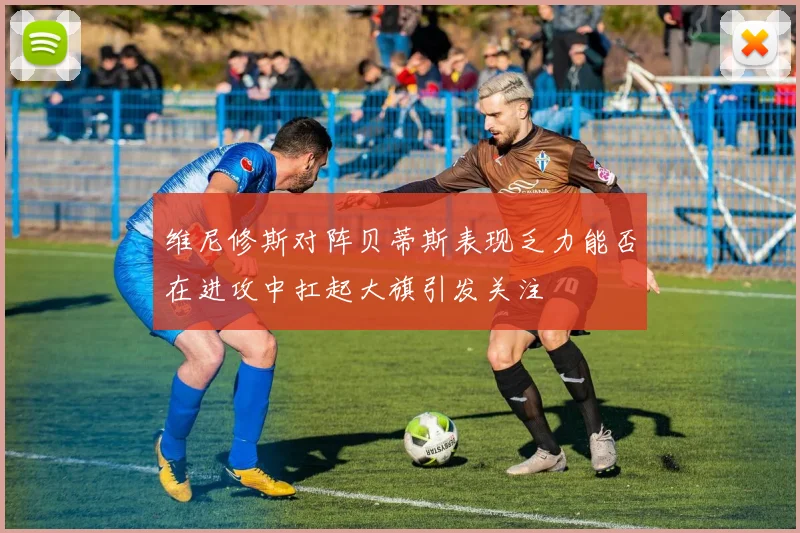 维尼修斯对阵贝蒂斯表现乏力能否在进攻中扛起大旗引发关注