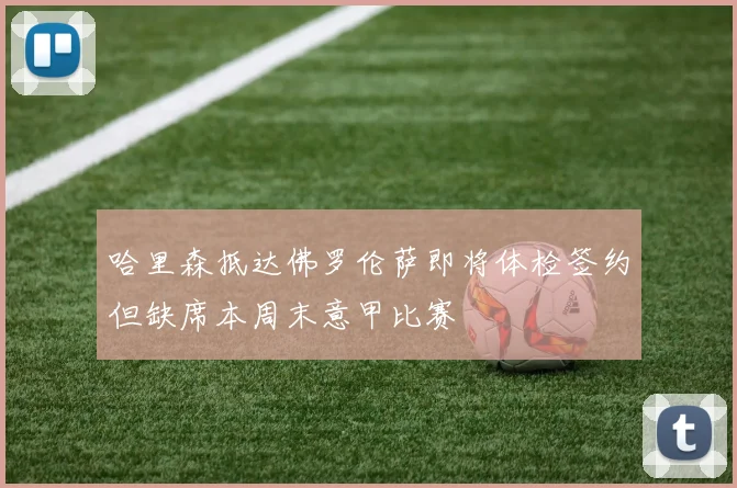 哈里森抵达佛罗伦萨即将体检签约但缺席本周末意甲比赛