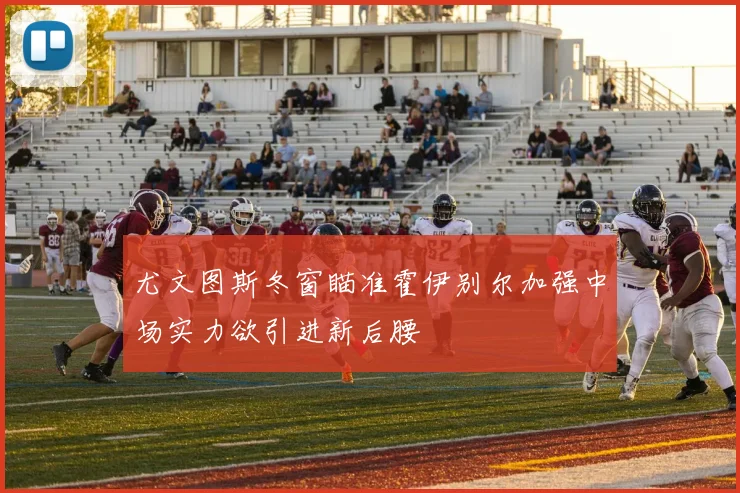 尤文图斯冬窗瞄准霍伊别尔加强中场实力欲引进新后腰