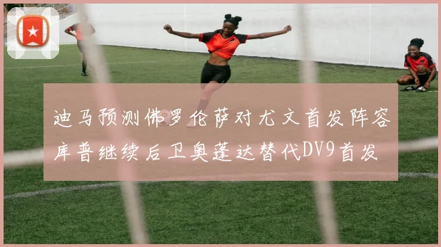 迪马预测佛罗伦萨对尤文首发阵容库普继续后卫奥蓬达替代DV9首发