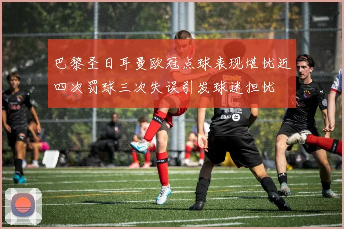 巴黎圣日耳曼欧冠点球表现堪忧近四次罚球三次失误引发球迷担忧