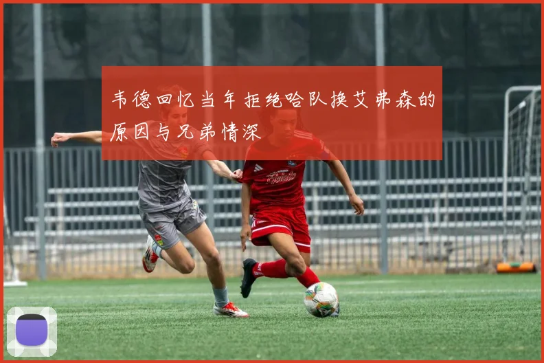 韦德回忆当年拒绝哈队换艾弗森的原因与兄弟情深