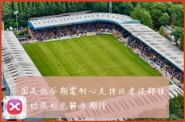 国足低谷期需耐心支持记者谈邵佳一的深刻见解与期待