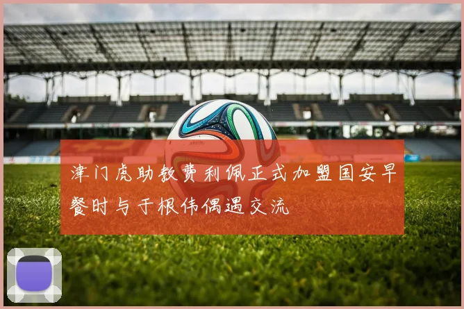 津门虎助教费利佩正式加盟国安早餐时与于根伟偶遇交流