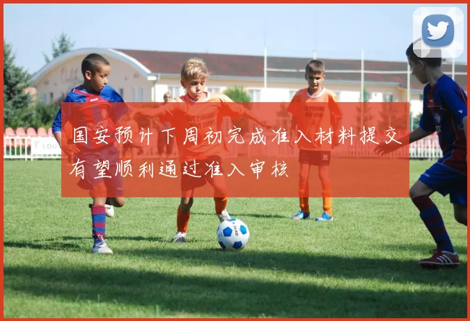 国安预计下周初完成准入材料提交有望顺利通过准入审核