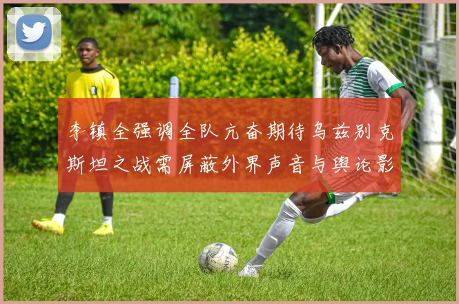 李镇全强调全队亢奋期待乌兹别克斯坦之战需屏蔽外界声音与舆论影响