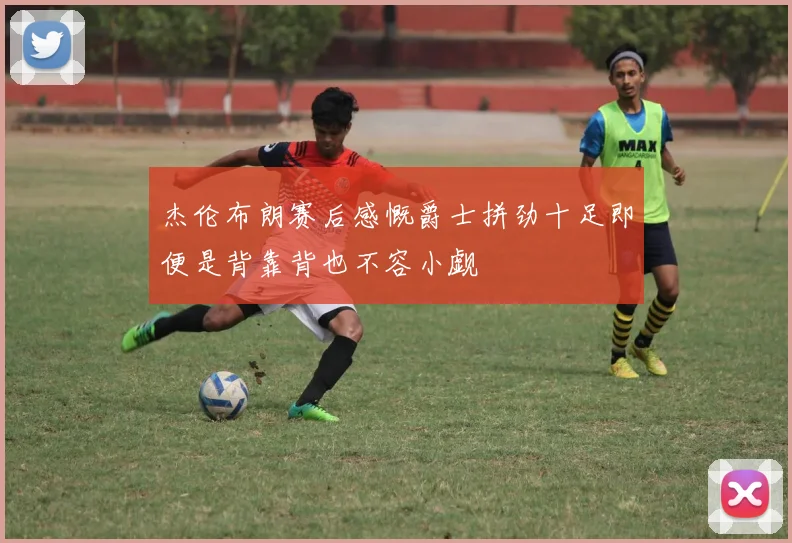 杰伦布朗赛后感慨爵士拼劲十足即便是背靠背也不容小觑