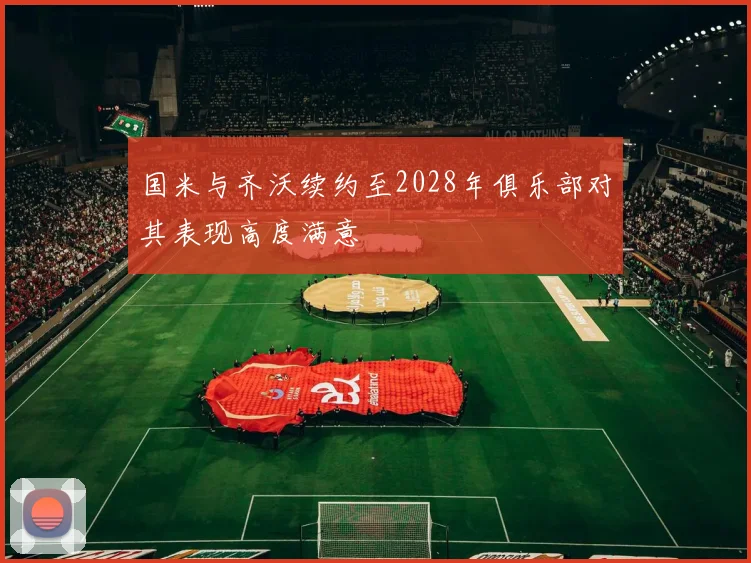 国米与齐沃续约至2028年俱乐部对其表现高度满意