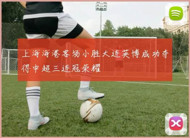 上海海港客场小胜大连英博成功夺得中超三连冠荣耀