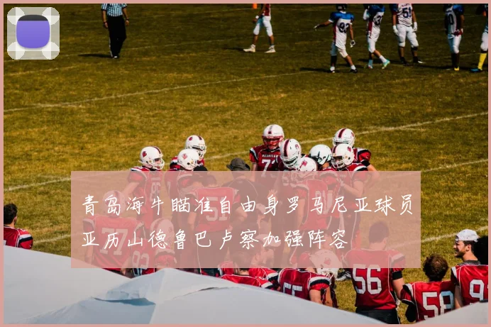 青岛海牛瞄准自由身罗马尼亚球员亚历山德鲁巴卢察加强阵容