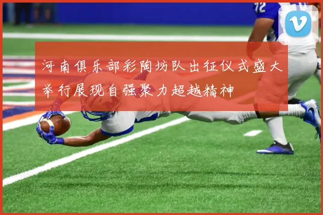 河南俱乐部彩陶坊队出征仪式盛大举行展现自强聚力超越精神