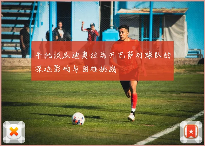 平托谈瓜迪奥拉离开巴萨对球队的深远影响与困难挑战