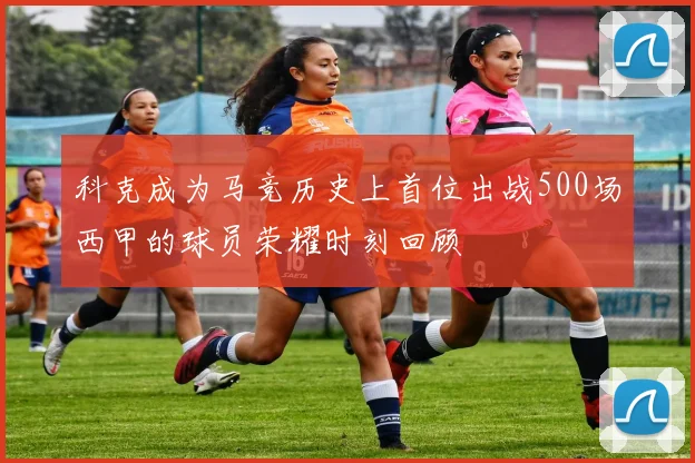 科克成为马竞历史上首位出战500场西甲的球员荣耀时刻回顾