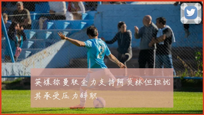 英媒称曼联全力支持阿莫林但担忧其承受压力辞职