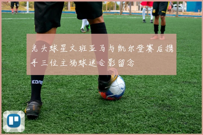 光头球星文班亚马与凯尔登赛后携手三位主场球迷合影留念