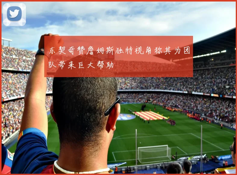 东契奇赞詹姆斯独特视角称其为团队带来巨大帮助
