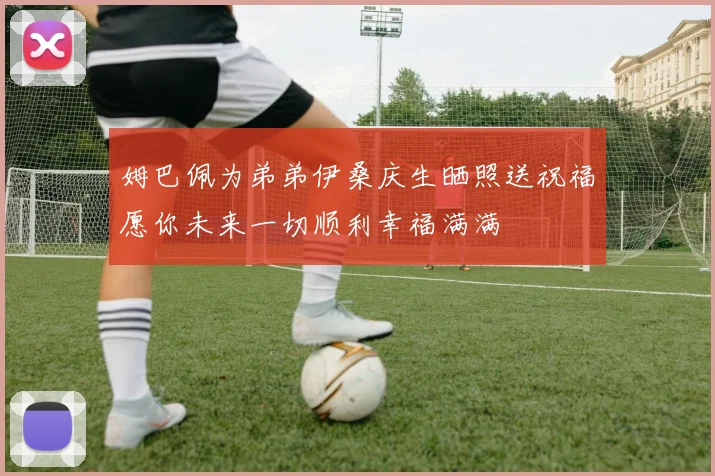 姆巴佩为弟弟伊桑庆生晒照送祝福愿你未来一切顺利幸福满满