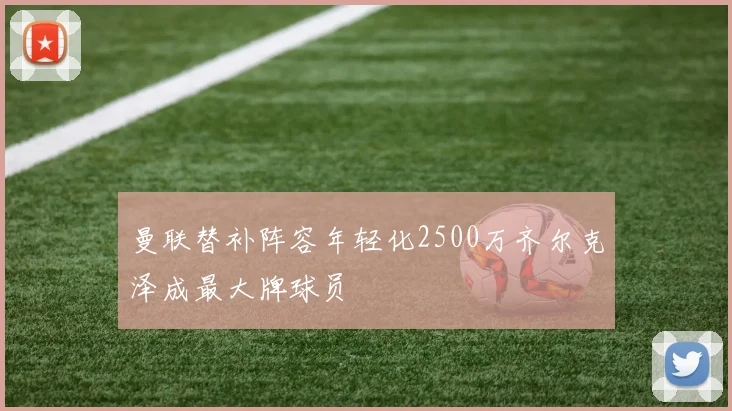 曼联替补阵容年轻化2500万齐尔克泽成最大牌球员
